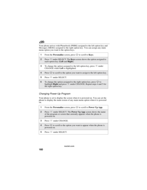 Page 168160
90
nextel.com
Your phone arrives with Phonebook (PHBK) assigned to the left option key and
Messages (MESG) assigned to the right option key. You can assign any main
menu option you want to the option keys.
Changing Power-Up Program
Your phone is set to display the screen when it is powered on. You can set the
phone to display the main screen of any main menu option when it is powered
on.
1From thePersonalizescreen, pressRto scroll toKeys.
2PressCunder SELECT. TheKeysscreen shows the option assigned...