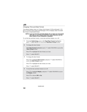 Page 170162
90
nextel.com
Changing Time and Date Format
Your phone displays times in 12-hour-clock format (12:00 am through 11:59
pm) or 24-hour-clock format (0:00 through 23:59). It displays dates in month/
day format or day/month format.
NOTE: If you turn the time and date display off, no times are associated
with calls on your Recent Calls list or Voice Records, and the
alarm feature of your Datebook is disabled.
To set the time and date format, or turn time and date display on or off:
1From theInitial...