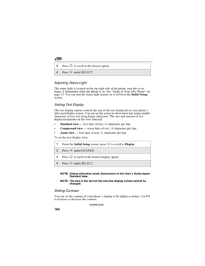 Page 172164
90
nextel.com
Adjusting Status Light
The status light is located on the top right side of the phone, near the cover
hinge. It illuminates when the phone is on. See“Status of Your i 90c Phone”on
page 23. You can turn the status light feature on or off from theInitial Setup
screen.
Setting Text Display
The text display option controls the size of the text displayed on your phone’s
full-sized display screen. You can set the screen to show more text using smaller
characters or less text using larger...