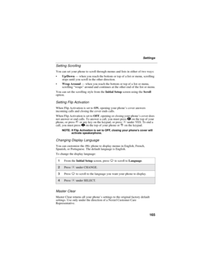 Page 173165
Settings
Setting Scrolling
You can set your phone to scroll through menus and lists in either of two ways:
Up/Down—when you reach the bottom or top of a list or menu, scrolling
stops until you scroll in the other direction.
Wrap Around—when you reach the bottom or top of a list or menu,
scrolling“wraps”around and continues at the other end of the list or menu.
You can set the scrolling style from theInitial Setupscreen using theScroll
option.
Setting Flip Activation
When Flip Activation is set...