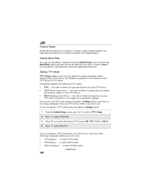 Page 174166
90
nextel.com
Feature Reset
Feature Reset returns all your phone’s settings to their original defaults. Use
only under the direction of a Nextel Customer Care Representative.
Setting Baud Rate
You can set your phone’s baud rate from theInitial Setupscreen. Scroll to the
Baud Rateoption and then choose the baud rate you want, or chooseAutoto
set your phone to automatically choose the appropriate baud rate.
Setting TTY Mode
TTY Setupenables you to set your options for using your phone with a...