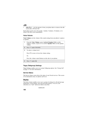 Page 176168
90
nextel.com
After Prvt—sets the amount of time your phone takes to return to the idle
screen after a Private Call.
Each option can be set to 30 seconds, 1 minute, 5 minutes, 10 minutes, or to
return to the idle screen immediately.
Voice Volume
Voice Volumesets the volume of the sound coming from your phone’searpiece
or speaker:
Tkgrp (Talkgroup) Settings
Tkgrp Settings enables you to set certain Talkgroup options. See“Group Call”
on page 117 for more information.
Service Status
The Service Status...