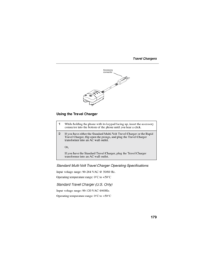 Page 187179
Travel Chargers
Using the Travel Charger
Standard Multi-Volt Travel Charger Operating Specifications
Input voltage range: 90-264 VAC @ 50/60 Hz.
Operating temperature range: 0°Cto+50°C
Standard Travel Charger (U.S. Only)
Input voltage range: 90-120 VAC @60Hz.
Operating temperature range: 0°Cto+50°C
1While holding the phone with its keypad facing up, insert the accessory
connector into the bottom of the phone until you hear a click.
2If you have either the Standard Multi-Volt Travel Charger or the...