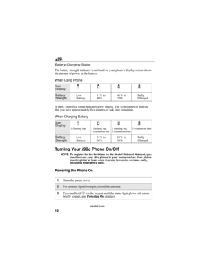 Page 2012
90
nextel.com
Battery Charging Status
The battery strength indicator icon found on your phone’s display screen shows
the amount of power in the battery.
When Using Phone
A short, chirp-like sound indicates a low battery. The icon flashes to indicate
that you have approximately five minutes of talk time remaining.
When Charging Battery
Tu r n i n g Yo u ri90cPhone On/Off
NOTE: To register for the first time on the Nextel National Network, you
must turn on youri90cphone in your home market. Your phone...