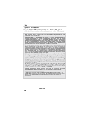 Page 204196
90
nextel.com
Approved Accessories
For a list of approved Motorola accessories call 1-800-453-0920, visit our
website at www.mot.com/iden or look in the accessory section of this manual.
THIS MODEL PHONE MEETS THE GOVERNMENT’S REQUIREMENTS FOR
EXPOSURE TO RADIO WAVES.
Your wireless phone is a radio transmitter and receiver. It is designed and manufactured not to
exceed the emission limits for exposure to radiofrequency (RF) energy set by the Federal
Communications Commission of the U.S. Government....