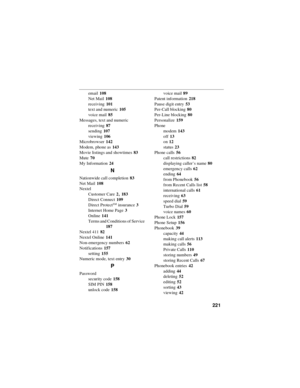 Page 229221
email108
Net Mail108
receiving101
text and numeric105
voice mail85
Messages, text and numeric
receiving87
sending107
viewing106
Microbrowser142
Modem, phone as143
Movie listings and showtimes83
Mute70
My Information24
N
Nationwide call completion83
Net Mail108
Nextel
Customer Care2
,183
Direct Connect109
Direct Protect
SMinsurance3
Internet Home Page3
Online141
Terms and Conditions of Service
187
Nextel 41182
Nextel Online141
Non-emergency numbers62
Notifications157
setting155
Numeric mode, text...