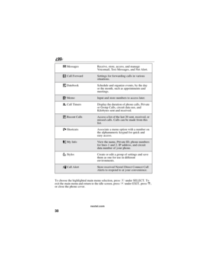 Page 4638
90
nextel.com
To choose the highlighted main menu selection, pressCunder SELECT. To
exit the main menu and return to the idle screen, pressCunder EXIT, pressr,
or close the phone cover.RMessages Receive, store, access, and manage
Voicemail, Text Messages, and Net Alert.
;Call ForwardSettings for forwarding calls in various
situations.
=Datebook Schedule and organize events, by the day
or the month, such as appointments and
meetings.
OMemoInput and store numbers to access later.
zCall Timers Display...