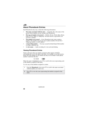 Page 5042
90
nextel.com
About Phonebook Entries
Each Phonebook entry may contain the following information:
Thenameassociatedwiththeentry—Typically, this is the name of the
person whose number you are storing in the Phonebook.
The type of number to be stored—Mobile, Private, Work, Main, Home,
Pager, IP, Fax, Other, or Talkgroup. You must choose a type before you
can store a number.
Thenumbertobestored—Every Phonebook entry must contain a
number. This number may be any type of phone number, Private ID or...