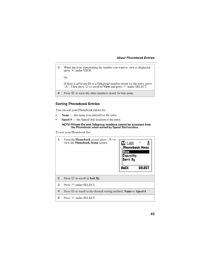 Page 5143
About Phonebook Entries
Sorting Phonebook Entries
You can sort your Phonebook entries by:
Name—thenameyouenteredfortheentry.
Speed #—the Speed Dial location of the entry.
NOTE: Private IDs and Talkgroup numbers cannot be accessed from
the Phonebook when sorted by Speed Dial location.
To sort your Phonebook list:
3When the icon representing the number you want to view is displayed,
pressCunder VIEW.
Or,
If there is a Private ID or a Talkgroup number stored for the entry, press
q.ThenpressRto scroll...