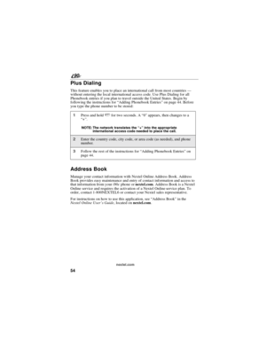 Page 6254
90
nextel.com
Plus Dialing
This feature enables you to place an international call from most countries—
without entering the local international access code. Use Plus Dialing for all
Phonebook entries if you plan to travel outside the United States. Begin by
following the instructions for“Adding Phonebook Entries”on page 44. Before
you type the phone number to be stored:
Address Book
Manage your contact information with Nextel Online Address Book. Address
Book provides easy maintenance and entry of...