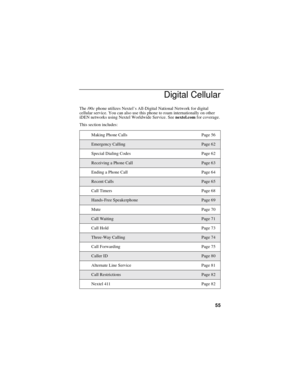 Page 6355
Digital Cellular
Thei90cphone utilizes Nextel’s All-Digital National Network for digital
cellular service. You can also use this phone to roam internationally on other
iDEN networks using Nextel Worldwide Service. Seenextel.comfor coverage.
This section includes:
Making Phone Calls Page 56
Emergency CallingPage 62
Special Dialing Codes Page 62
Receiving a Phone CallPage 63
Ending a Phone Call Page 64
Recent CallsPage 65
Call Timers Page 68
Hands-Free SpeakerphonePage 69
Mute Page 70
Call WaitingPage...