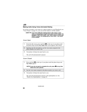 Page 6860
90
nextel.com
Making Calls Using Voice-Activated Dialing
If you have recorded a voice name for a phone number in your Phonebook (see
“Voice Names”on page 41), you can use this feature to call the number.
USER TIP: If you have difficulty making phone calls using a voice
name, try assigning a longer voice name to the number. For
example, if the voice name“Joe”fails to place a call to Joe
Smith’s number, try assigning the voice name“Joe Smith”
to the number.
Cover Open
Cover Closed
1From the idle screen,...