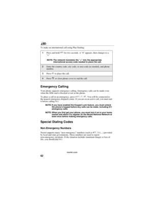 Page 7062
90
nextel.com
To make an international call using Plus Dialing:
Emergency Calling
Your phone supports emergency calling. Emergency calls can be made even
when the SIM card is blocked or not in the phone.
To place a call in an emergency, press911s. You will be connected to
the nearest emergency dispatch center. If you are on an active call, you must end
it before calling 911.
NOTE: If you have enabled the Keypad Lock feature, you must unlock
the phone’s keypad before any calls can be made, including...