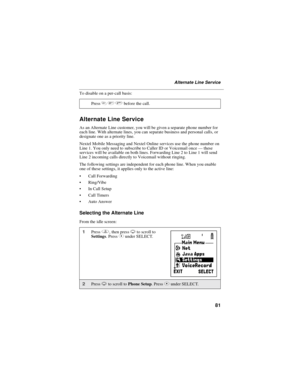 Page 8981
Alternate Line Service
To disable on a per-call basis:
Alternate Line Service
As an Alternate Line customer, you will be given a separate phone number for
each line. With alternate lines, you can separate business and personal calls, or
designate one as a priority line.
Nextel Mobile Messaging and Nextel Online services use the phone number on
Line 1. You only need to subscribe to Caller ID or Voicemail once—these
services will be available on both lines. Forwarding Line 2 to Line 1 will send
Line 2...