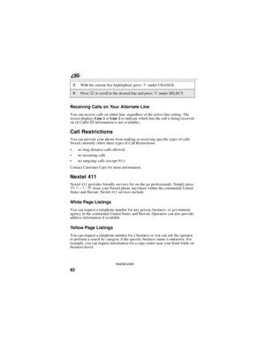 Page 9082
90
nextel.com
Receiving Calls on Your Alternate Line
You can receive calls on either line, regardless of the active line setting. The
screen displaysLine 1orLine 2to indicate which line the call is being received
on (if Caller ID information is not available).
Call Restrictions
You can prevent your phone from making or receiving specific types of calls.
Nextel currently offers three types of Call Restrictions:
no long distance calls allowed
no incoming calls
no outgoing calls (except 911)
Contact...