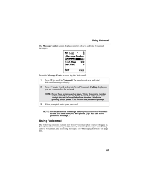 Page 9587
Using Voicemail
TheMessage Centerscreen displays numbers of new and total Voicemail
messages.
From theMessage Centerscreen, log into Voicemail:
NOTE: You must receive a message before you can access Voicemail
for the first time from youri90cphone. (Tip: You can leave
yourself a message.)
Using Voicemail
The following sections explain how to use Voicemail after you have logged in.
For information on receiving notification of Voicemail messages, transferring
calls to Voicemail, and accessing messages,...