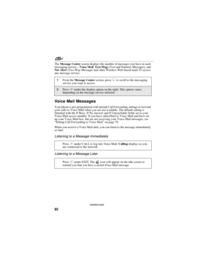 Page 10292
nextel.com
The Message Center screen displays the number of messages you have in each 
messaging service—Voice Mail, Text Msgs (Text and Numeric Messages), and 
Net Alert (Two-Way Messages and other Wireless Web-based mail).To access 
any message service:
Voice Mail Messages
Your phone is pre-programmed with default Call Forwarding settings to forward 
your calls to Voice Mail when you are not available. The default setting is 
Detailed with the If Busy, If No Answer and If Unreachable fields set to...