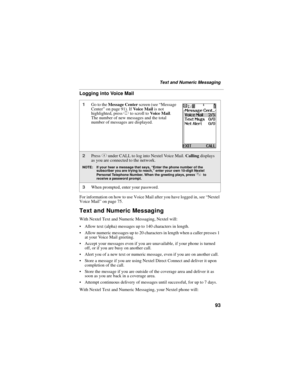Page 10393
Text and Numeric Messaging
Logging into Voice Mail
For information on how to use Voice Mail after you have logged in, see “Nextel 
Voice Mail” on page 75.
Text and Numeric Messaging
With Nextel Text and Numeric Messaging, Nextel will:
 Allow text (alpha) messages up to 140 characters in length.
 Allow numeric messages up to 20 characters in length when a caller presses 1 
at your Voice Mail greeting.
 Accept your messages even if you are unavailable, if your phone is turned 
off, or if you are busy...