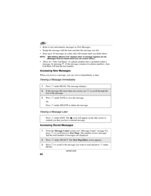 Page 10494
nextel.com
 Refer to text and numeric messages as Text Messages.
 Stamp the message with the time and date the message was left.
 Store up to 16 messages at a time, that will remain until you delete them.
NOTE: “Mail Waiting, Memory Full” displays when 16 message registers are full. 
(Messages must be erased before you can receive others.)
 Allow for “Auto Call Back” of a phone number that is included within a 
message, by pressing s. If the message contains two phone numbers, Auto 
Call Back will...