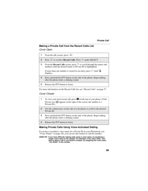 Page 10999
Private Call
Making a Private Call from the Recent Calls List
Cover Open
For more information on the Recent Calls list, see “Recent Calls” on page 57.
Cover Closed
Making Private Calls Using Voice-Activated Dialing
If you have recorded a voice name for a Private ID in your Phonebook (see 
“Voice Names” on page 38), you can use this feature to call the number.
USER TIP: If you have difficulty making calls using a voice name, try assigning a 
longer voice name to the number. For example, if the voice...