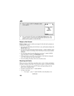 Page 112102
nextel.com
Ready to Alert Screen
Ready to Alert is used to confirm your request for the alert and to prompt you 
to push the PTT button:
 If you press the PTT button, the Call Alert is sent, and the phone displays the 
Recent Calls screen.
 For Call Alerts placed from the keypad, pressing C under CANCEL causes 
the phone to return to the dialing screen with the previously entered number 
displayed.
 For Call Alerts placed from the Phonebook, pressing C under CANCEL 
causes the phone to return to...