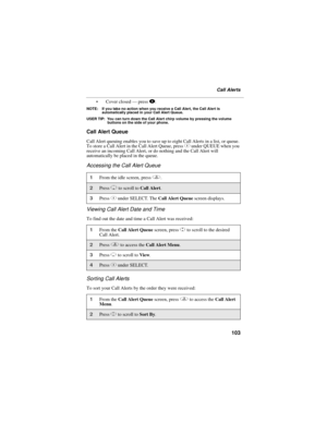 Page 113103
Call Alerts
 Cover closed — press ..
NOTE: If you take no action when you receive a Call Alert, the Call Alert is 
automatically placed in your Call Alert Queue.
USER TIP: You can turn down the Call Alert chirp volume by pressing the volume 
buttons on the side of your phone.
Call Alert Queue
Call Alert queuing enables you to save up to eight Call Alerts in a list, or queue. 
To store a Call Alert in the Call Alert Queue, press C under QUEUE when you 
receive an incoming Call Alert, or do nothing...