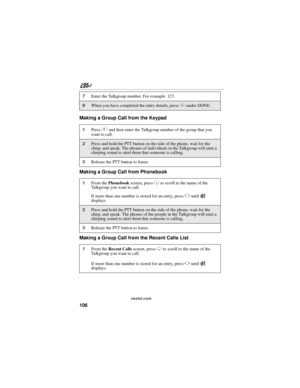 Page 116106
nextel.com
Making a Group Call from the Keypad
Making a Group Call from Phonebook
Making a Group Call from the Recent Calls List
7Enter the Talkgroup number. For example: 127.
8When you have completed the entry details, press C under DONE.
1Press # and then enter the Talkgroup number of the group that you 
want to call.
2Press and hold the PTT button on the side of the phone, wait for the 
chirp, and speak. The phones of individuals in the Talkgroup will emit a 
chirping sound to alert them that...
