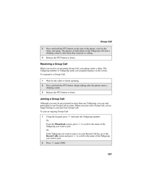 Page 117107
Group Call
Receiving a Group Call
When you receive an incoming Group Call, your phone emits a chirp. The 
Talkgroup number or Talkgroup name you assigned displays on the screen.
To respond to a Group Call:
Joining a Group Call
Although you may be provisioned in more than one Talkgroup, you can only 
participate in one Group Call at a time. When you join a new Group Call, you no 
longer belong to your previous Group Call. 
To join an ongoing Group Call:
2Press and hold the PTT button on the side of...