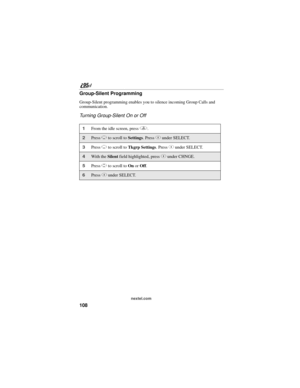 Page 118108
nextel.com
Group-Silent Programming
Group-Silent programming enables you to silence incoming Group Calls and 
communication.
Turning Group-Silent On or Off
1From the idle screen, press q. 
2Press R to scroll to Settings. Press C under SELECT. 
3Press R to scroll to Tkgrp Settings. Press C under SELECT.
4With the Silent field highlighted, press C under CHNGE.
5Press S to scroll to On or Off. 
6Press C under SELECT. 