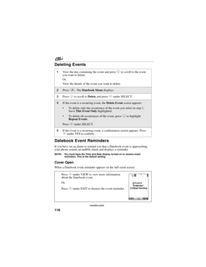 Page 126116
nextel.com
Deleting Events
Datebook Event Reminders
If you have set an alarm to remind you that a Datebook event is approaching, 
your phone sounds an audible alarm and displays a reminder.
NOTE: You must have the Time and Date display turned on to receive event 
reminders. This is the default setting.
Cover Open
When a Datebook event reminder appears on the full-sized screen:
1View the day containing the event and press S to scroll to the event 
you want to delete.
Or,
View the details of the event...