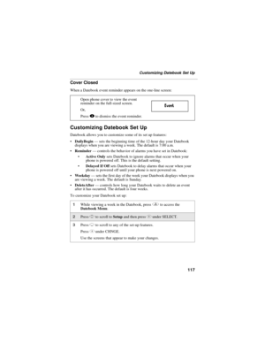 Page 127117
Customizing Datebook Set Up
Cover Closed
When a Datebook event reminder appears on the one-line screen:
Customizing Datebook Set Up
Datebook allows you to customize some of its set up features:
DailyBegin — sets the beginning time of the 12-hour day your Datebook 
displays when you are viewing a week. The default is 7:00 a.m.
Reminder — controls the behavior of alarms you have set in Datebook:
Active Only sets Datebook to ignore alarms that occur when your 
phone is powered off. This is the...