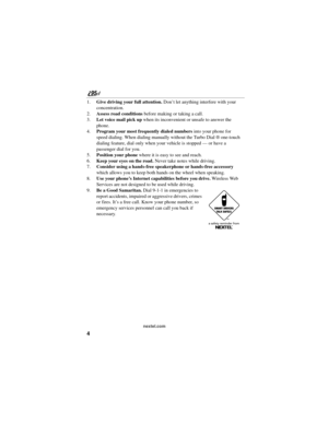 Page 144
nextel.com
1.Give driving your full attention. Don’t let anything interfere with your 
concentration.
2.Assess road conditions before making or taking a call. 
3.Let voice mail pick up when its inconvenient or unsafe to answer the 
phone.
4.Program your most frequently dialed numbers into your phone for 
speed dialing. When dialing manually without the Turbo Dial ® one-touch 
dialing feature, dial only when your vehicle is stopped — or have a 
passenger dial for you.
5.Position your phone where it is...