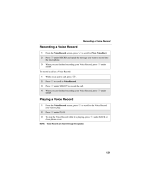 Page 131121
Recording a Voice Record
Recording a Voice Record
To record a call as a Voice Record:
Playing a Voice Record
NOTE: Voice Records are heard through the speaker.
1From the VoiceRecord screen, press R to scroll to [New VoiceRec].
2Press C under RECRD and speak the message you want to record into 
the microphone.
3When you are finished recording your Voice Record, press C under 
STOP.
1While on an active call, press q.
2Press R to scroll to VoiceRecord.
3Press C under SELECT to record the call.
4When you...