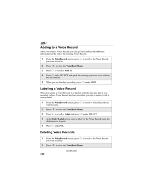 Page 132122
nextel.com
Adding to a Voice Record
After you create a Voice Record, you can go back and record additional 
information at the end of the existing Voice Record.
Labeling a Voice Record
When you create a Voice Record, it is labeled with the time and date it was 
recorded. After a Voice Record has been recorded, you can re-name it with a 
custom label.
Deleting Voice Records
1From the VoiceRecord screen, press R to scroll to the Voice Record 
you want to add to.
2Press q to view the VoiceRecd Menu....