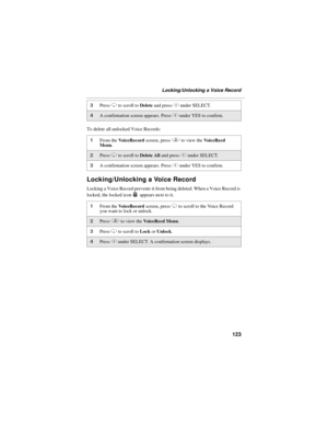 Page 133123
Locking/Unlocking a Voice Record
To delete all unlocked Voice Records:
Locking/Unlocking a Voice Record
Locking a Voice Record prevents it from being deleted. When a Voice Record is 
locked, the locked icon   appears next to it.
3Press R to scroll to Delete and press C under SELECT. 
4A confirmation screen appears. Press C under YES to confirm.
1From the VoiceRecord screen, press q to view the VoiceRecd 
Menu.
2Press R to scroll to Delete All and press C under SELECT. 
3A confirmation screen appears....