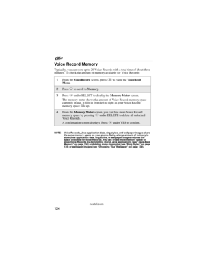 Page 134124
nextel.com
Voice Record Memory
Typically, you can store up to 20 Voice Records with a total time of about three 
minutes. To check the amount of memory available for Voice Records:
NOTE: Voice Records, Java application data, ring styles, and wallpaper images share 
the same memory space on your phone. Using a large amount of memory to 
store Java application data, ring styles, or wallpaper images reduces the 
space available for Voice Records. You can create more memory space to 
store Voice Records...