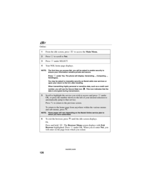 Page 136126
nextel.com
Online:
1From the idle screen, press q to access the Main Menu.
2Press R to scroll to Net. 
3Press C under SELECT.
4Your NOL home page displays.
NOTE: The first time you access Net, you will be asked to enable security to 
ensure your information remains private and secure.
Press 
C under Yes. The phone will display: Generating…, Computing…, 
Sending))))).
You may be asked to (re)enable security as Nextel adds new services or 
upon your return to the U.S. after traveling.
When transmitting...