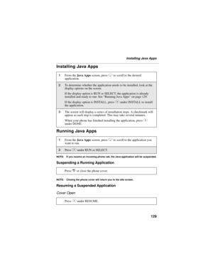 Page 139129
Installing Java Apps
Installing Java Apps
Running Java Apps
NOTE: If you receive an incoming phone call, the Java application will be suspended.
Suspending a Running Application
NOTE: Closing the phone cover will return you to the idle screen.
Resuming a Suspended Application
Cover Open
1From the Java Apps screen, press R to scroll to the desired 
application.
2To determine whether the application needs to be installed, look at the 
display options on the screen. 
If the display option is RUN or...