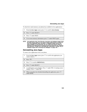 Page 141131
Deinstalling Java Apps
To check how much memory your phone has available for Java applications:
NOTE: Java application data, Voice Records, ring styles, and wallpaper images share 
the same memory space on your phone. Using a large amount of memory to 
store Java application data, ring styles, or wallpaper images reduces the 
space available for Voice Records. You can create more memory space to 
download Java applications by deleting stored Voice Records (see “Deleting 
Voice Records” on page 122),...