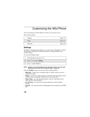 Page 142132
Customizing the i95cl Phone
You can customize your i95cl phone to fit the way you want to use it.
This section includes:
Settings
The phone’s Settings menu enables you to control many of the phone’s features 
and functions, including color display properties, message handling, and 
security features.
To access the Settings menu:
NOTE: Changes to your phone Settings will not take effect if there is an active style. 
Styles must be set to Off. See “Turning Off a Style” on page 154.
From the Settings...