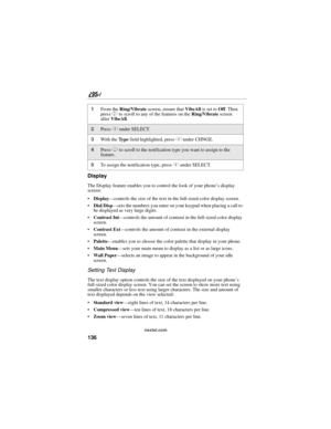 Page 146136
nextel.com
Display
The Display feature enables you to control the look of your phone’s display 
screen:
Display—controls the size of the text in the full-sized color display screen.
 Dial Disp—sets the numbers you enter on your keypad when placing a call to 
be displayed as very large digits.
Contrast Int—controls the amount of contrast in the full-sized color display 
screen.
Contrast Ext—controls the amount of contrast in the external display 
screen.
Palette—enables you to choose the color...