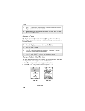Page 148138
nextel.com
Choosing a Palette
The Palette option enables you to choose a palette, or set of colors, for your 
phone display screens. Six palettes are available, including a monochromatic (or 
gray scale) palette.
Changing the Look of the Main Menu
The Main Menu option enables you to change the look of your main menu. You 
can set your main menu to appear as a list or as large icons.
Icons On—sets your main menu to appears as large icons.
Icons Off - List—sets your main menu to appears as a list....
