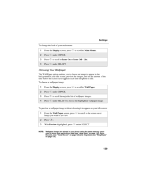 Page 149139
Settings
To change the look of your main menu:
Choosing Your Wallpaper
The Wall Paper option enables you to choose an image to appear in the 
background of your idle screen, preview the images, and set the amount of the 
time before the screen saver appears each time the phone is idle.
To choose a wallpaper image:
To preview a wallpaper image without choosing it to appear on your idle screen:
NOTE: Wallpaper images are stored in your phone using the same memory space 
used to store Java applications...
