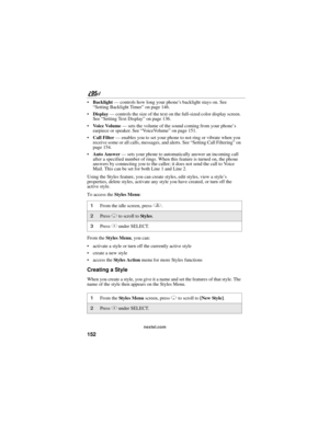 Page 162152
nextel.com
Backlight — controls how long your phone’s backlight stays on. See 
“Setting Backlight Timer” on page 146.
Display — controls the size of the text on the full-sized color display screen. 
See “Setting Text Display” on page 136.
Voice Volume — sets the volume of the sound coming from your phone’s 
earpiece or speaker. See “VoiceVolume” on page 151.
Call Filter — enables you to set your phone to not ring or vibrate when you 
receive some or all calls, messages, and alerts. See “Setting...