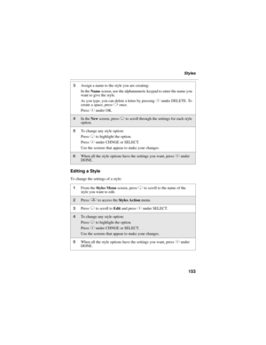 Page 163153
Styles
Editing a Style
To change the settings of a style:
3Assign a name to the style you are creating:
In the Name screen, use the alphanumeric keypad to enter the name you 
want to give the style.
As you type, you can delete a letter by pressing C under DELETE. To 
create a space, press P once.
Press C under OK.
4In the New screen, press R to scroll through the settings for each style 
option.
5To change any style option:
Press R to highlight the option.
Press C under CHNGE or SELECT.
Use the...