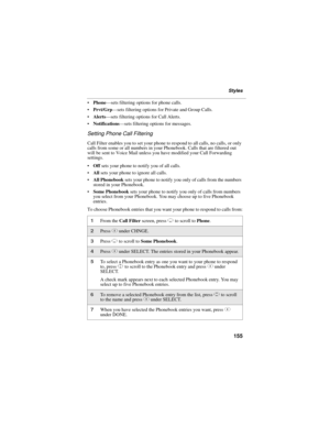 Page 165155
Styles
Phone—sets filtering options for phone calls.
Prvt/Grp—sets filtering options for Private and Group Calls.
Alerts—sets filtering options for Call Alerts.
Notifications—sets filtering options for messages.
Setting Phone Call Filtering
Call Filter enables you to set your phone to respond to all calls, no calls, or only 
calls from some or all numbers in your Phonebook. Calls that are filtered out 
will be sent to Voice Mail unless you have modified your Call Forwarding 
settings.
Off sets...