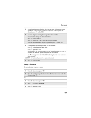 Page 167157
Shortcuts
Using a Shortcut
To use a shortcut to access a menu:
Or,
3A confirmation screen displays showing the name of the menu item to 
which you want to create a shortcut. To proceed with assigning the 
shortcut, press C under YES.
4A screen displays showing the assigned shortcut number. 
If you want to change the shortcut number:
Press C under CHNGE.
Press C under DELETE to erase the assigned number.
Enter the desired number on your keypad and press C under OK.
5If you want to record a voice name...