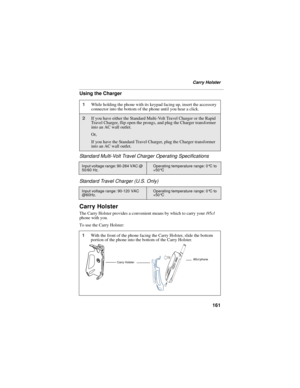 Page 171161
Carry Holster
Using the Charger
Standard Multi-Volt Travel Charger Operating Specifications
Standard Travel Charger (U.S. Only)
Carry Holster
The Carry Holster provides a convenient means by which to carry your i95cl 
phone with you.
To use the Carry Holster:
1While holding the phone with its keypad facing up, insert the accessory 
connector into the bottom of the phone until you hear a click.
2If you have either the Standard Multi-Volt Travel Charger or the Rapid 
Travel Charger, flip open the...