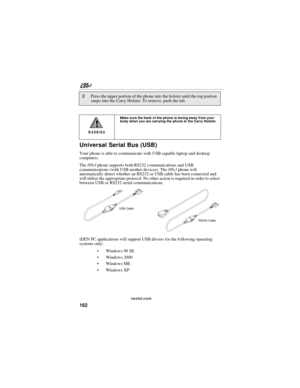 Page 172162
nextel.com
Universal Serial Bus (USB)
Your phone is able to communicate with USB capable laptop and desktop 
computers.
The i95cl phone supports both RS232 communications and USB 
communications (with USB mother devices). The i95cl phone will 
automatically detect whether an RS232 or USB cable has been connected and 
will utilize the appropriate protocol. No other action is required in order to select 
between USB or RS232 serial communications.
iDEN PC applications will support USB drivers for the...