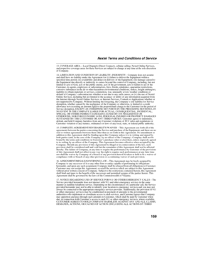 Page 179169
Nextel Terms and Conditions of Service
13. COVERAGE AREA – Local Dispatch (Direct Connect), cellular calling, Nextel Online Services, 
and respective coverage areas for these Services are subject to change at any time at the sole discretion 
of Company.
14. LIMITATION AND CONDITION OF LIABILITY; INDEMNITY - Company does not assume 
and shall have no liability under the Agreement for (i) failure to deliver the Equipment within a 
specified time period; (ii) availability and delays in delivery of the...